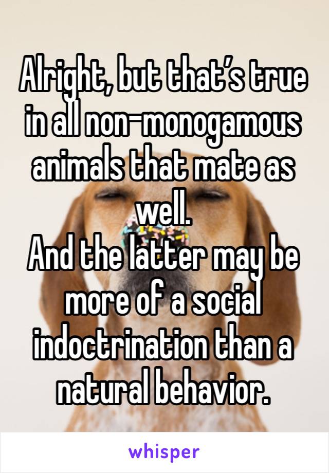 Alright, but that’s true in all non-monogamous animals that mate as well.
And the latter may be more of a social indoctrination than a natural behavior. 