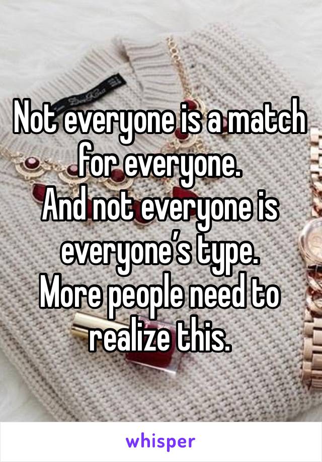 Not everyone is a match for everyone. 
And not everyone is everyone’s type. 
More people need to realize this. 