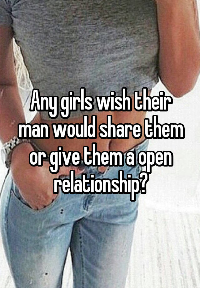 Any girls wish their man would share them or give them a open relationship?