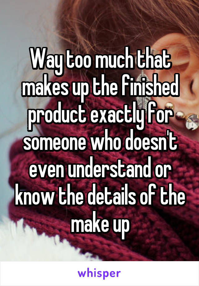 Way too much that makes up the finished product exactly for someone who doesn't even understand or know the details of the make up