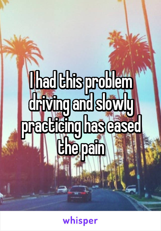 I had this problem driving and slowly practicing has eased the pain