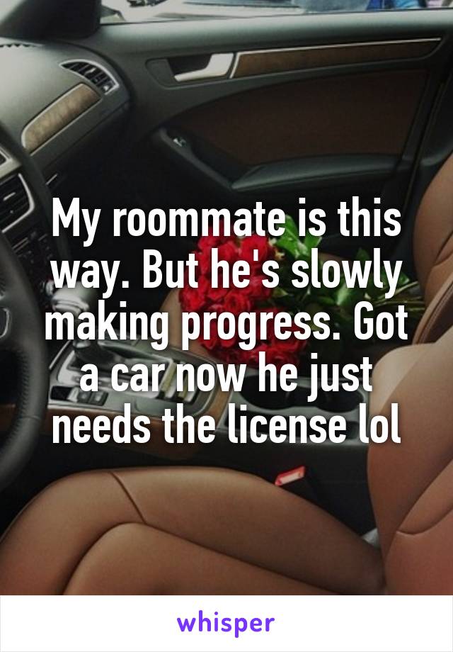 My roommate is this way. But he's slowly making progress. Got a car now he just needs the license lol