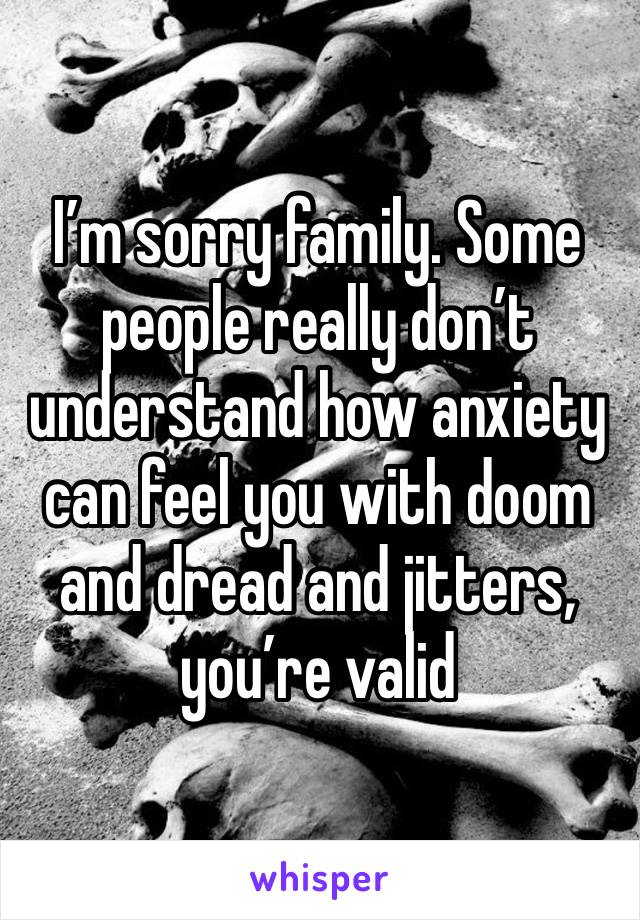 I’m sorry family. Some people really don’t understand how anxiety can feel you with doom and dread and jitters, you’re valid