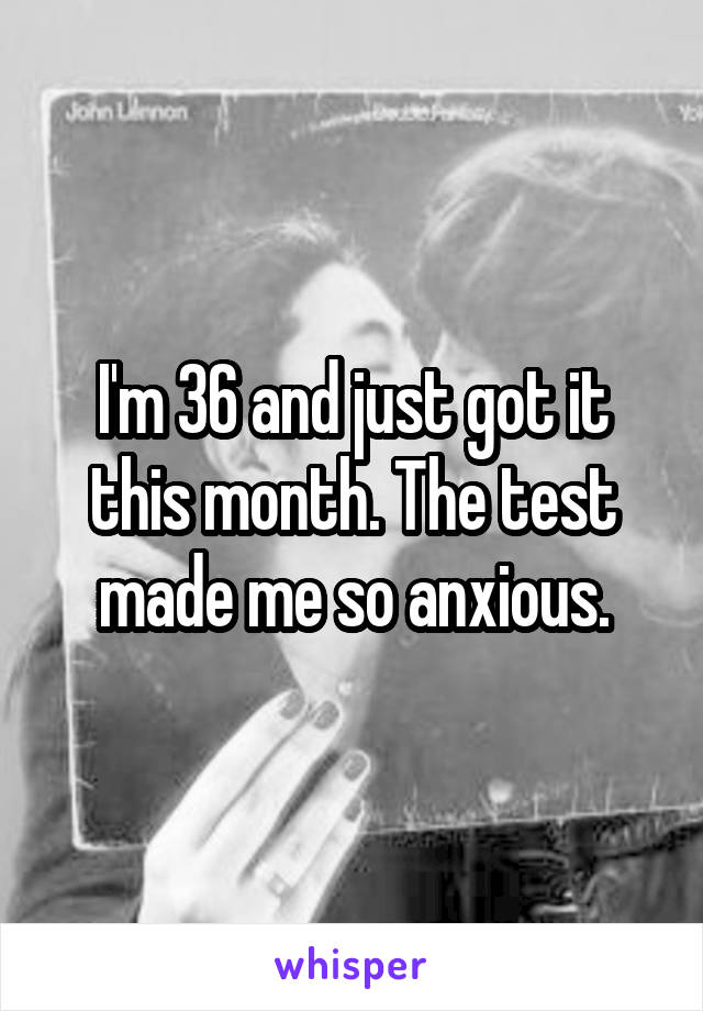 I'm 36 and just got it this month. The test made me so anxious.