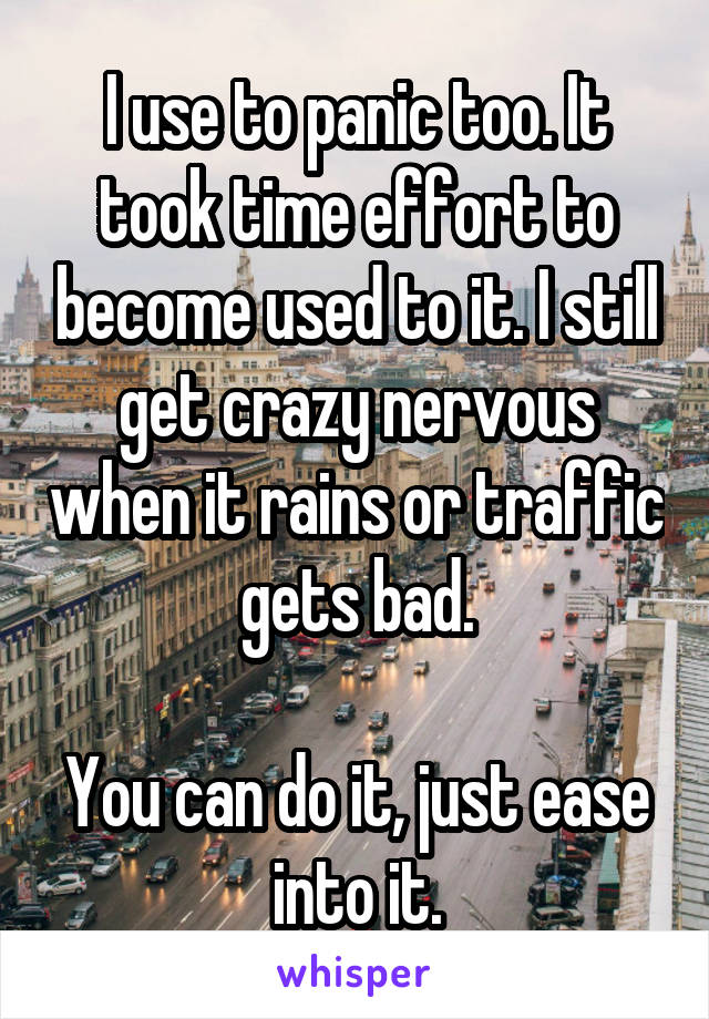 I use to panic too. It took time effort to become used to it. I still get crazy nervous when it rains or traffic gets bad.

You can do it, just ease into it.