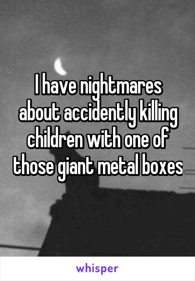 I have nightmares about accidently killing children with one of those giant metal boxes 