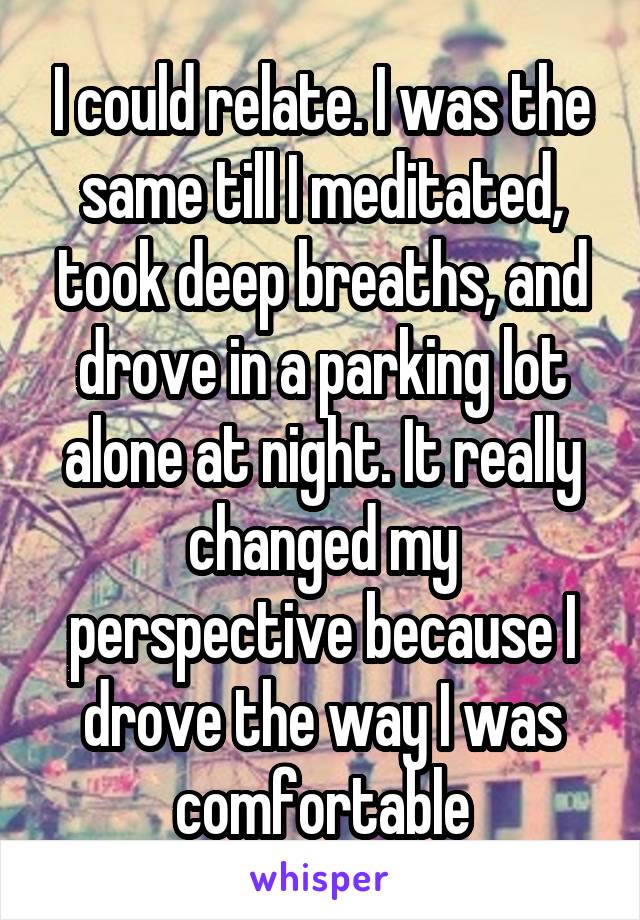 I could relate. I was the same till I meditated, took deep breaths, and drove in a parking lot alone at night. It really changed my perspective because I drove the way I was comfortable