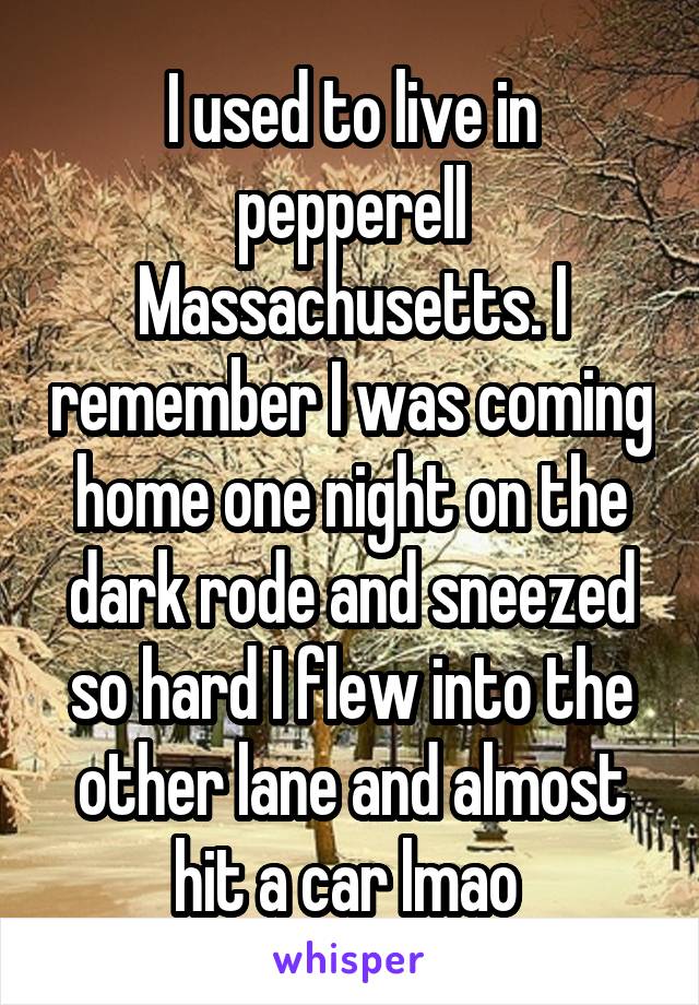 I used to live in pepperell Massachusetts. I remember I was coming home one night on the dark rode and sneezed so hard I flew into the other lane and almost hit a car lmao 