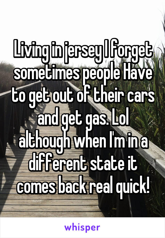 Living in jersey I forget sometimes people Have to get out of their cars and get gas. Lol although when I'm in a different state it comes back real quick!