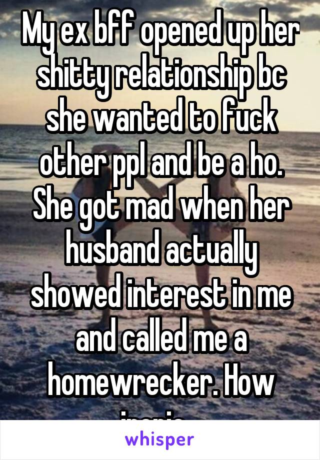 My ex bff opened up her shitty relationship bc she wanted to fuck other ppl and be a ho. She got mad when her husband actually showed interest in me and called me a homewrecker. How ironic...