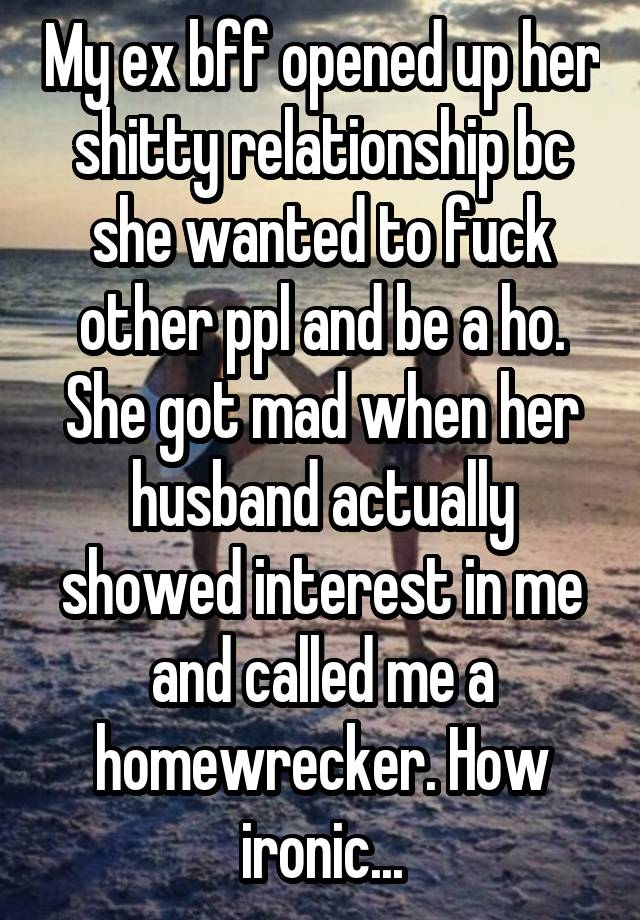 My ex bff opened up her shitty relationship bc she wanted to fuck other ppl and be a ho. She got mad when her husband actually showed interest in me and called me a homewrecker. How ironic...