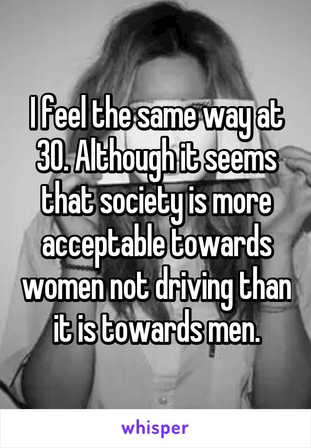 I feel the same way at 30. Although it seems that society is more acceptable towards women not driving than it is towards men.