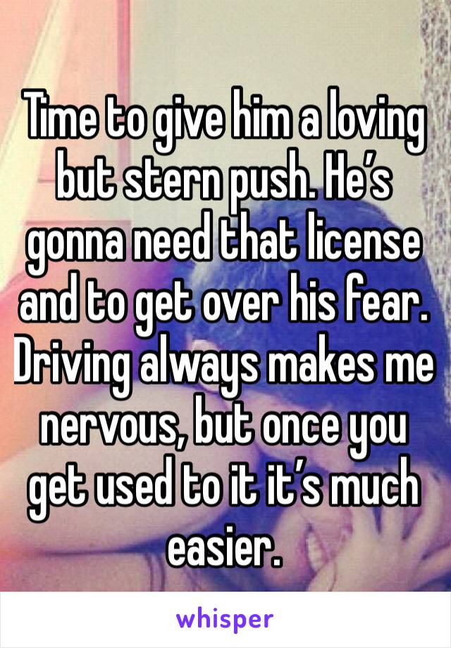 Time to give him a loving but stern push. He’s gonna need that license and to get over his fear. Driving always makes me nervous, but once you get used to it it’s much easier. 