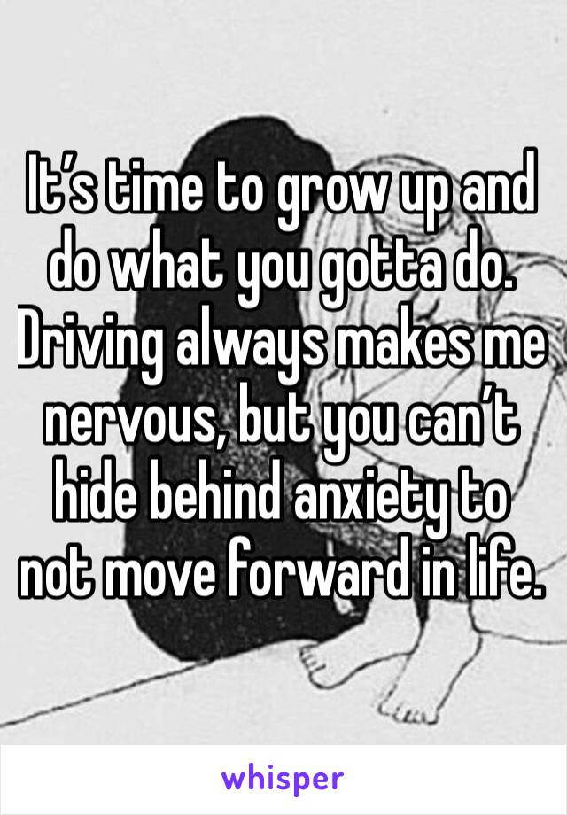 It’s time to grow up and do what you gotta do. Driving always makes me nervous, but you can’t hide behind anxiety to not move forward in life. 