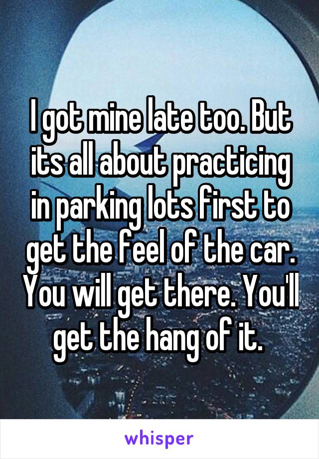 I got mine late too. But its all about practicing in parking lots first to get the feel of the car. You will get there. You'll get the hang of it. 