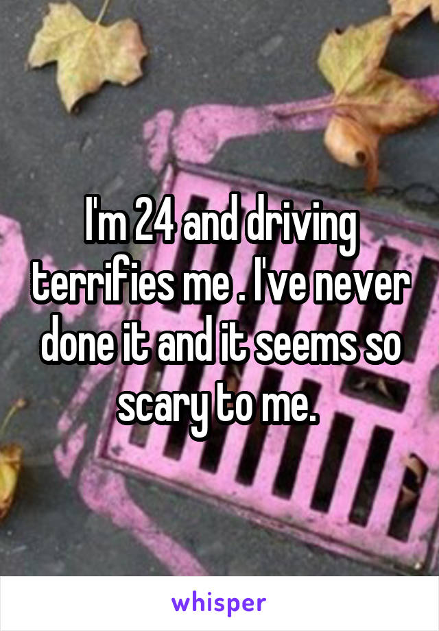 I'm 24 and driving terrifies me . I've never done it and it seems so scary to me. 