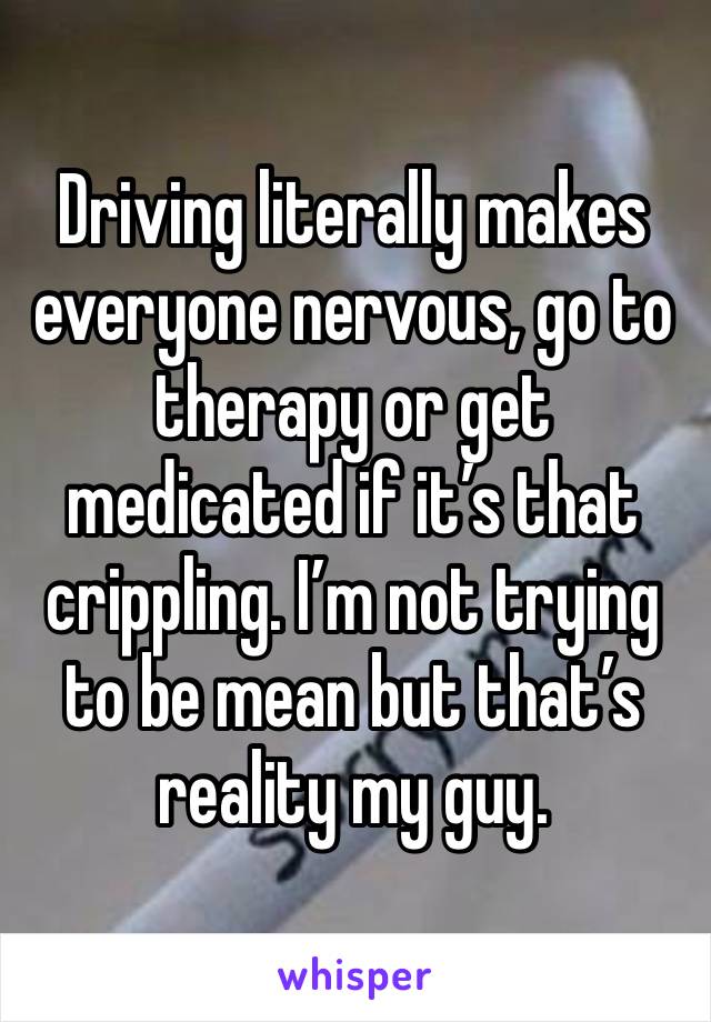 Driving literally makes everyone nervous, go to therapy or get medicated if it’s that crippling. I’m not trying to be mean but that’s reality my guy. 