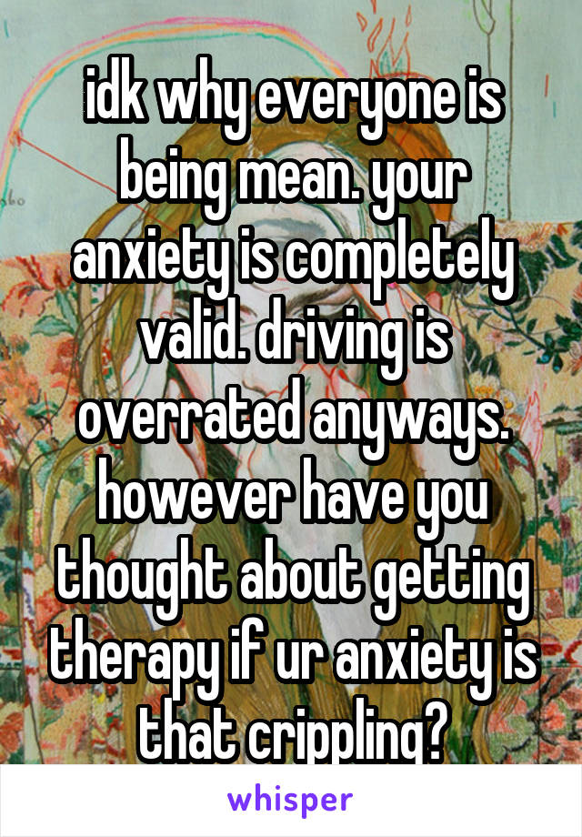 idk why everyone is being mean. your anxiety is completely valid. driving is overrated anyways. however have you thought about getting therapy if ur anxiety is that crippling?