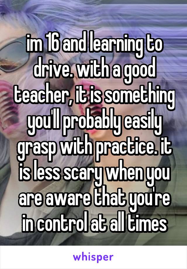 im 16 and learning to drive. with a good teacher, it is something you'll probably easily grasp with practice. it is less scary when you are aware that you're in control at all times