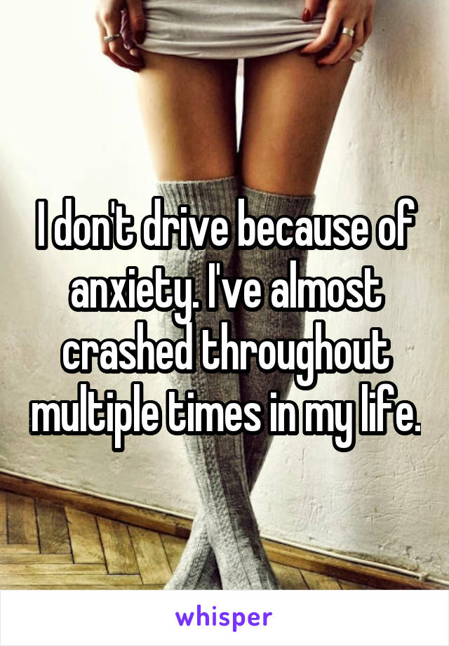 I don't drive because of anxiety. I've almost crashed throughout multiple times in my life.