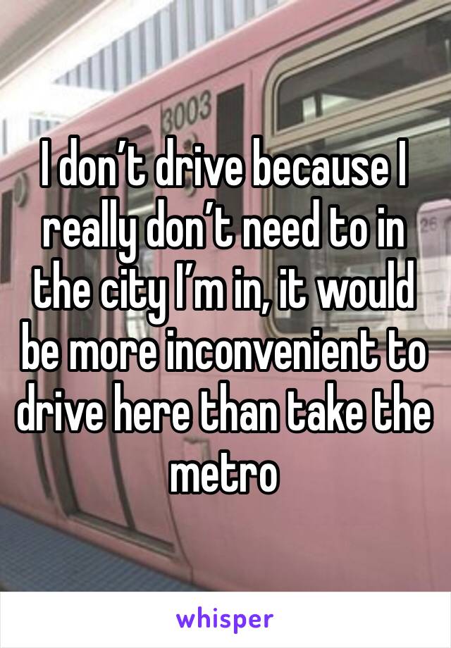 I don’t drive because I really don’t need to in the city I’m in, it would be more inconvenient to drive here than take the metro