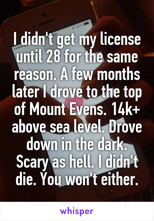 I didn't get my license until 28 for the same reason. A few months later I drove to the top of Mount Evens. 14k+ above sea level. Drove down in the dark. Scary as hell. I didn't die. You won't either.