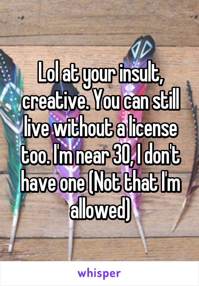 Lol at your insult, creative. You can still live without a license too. I'm near 30, I don't have one (Not that I'm allowed)