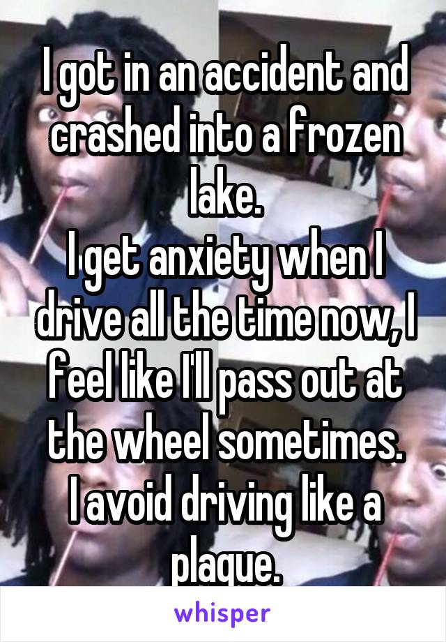 I got in an accident and crashed into a frozen lake.
I get anxiety when I drive all the time now, I feel like I'll pass out at the wheel sometimes.
I avoid driving like a plague.