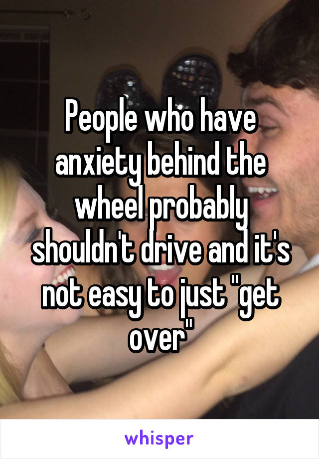 People who have anxiety behind the wheel probably shouldn't drive and it's not easy to just "get over"