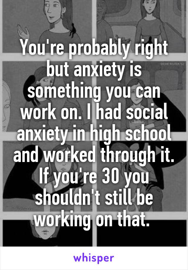 You're probably right but anxiety is something you can work on. I had social anxiety in high school and worked through it. If you're 30 you shouldn't still be working on that. 