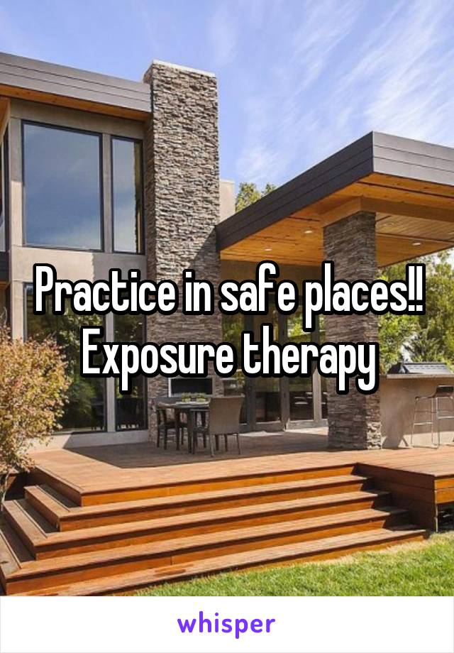 Practice in safe places!! Exposure therapy