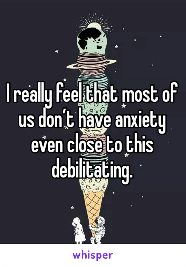 I really feel that most of us don’t have anxiety even close to this debilitating. 