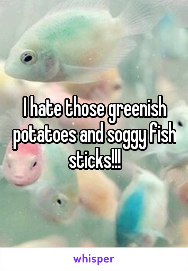 I hate those greenish potatoes and soggy fish sticks!!!