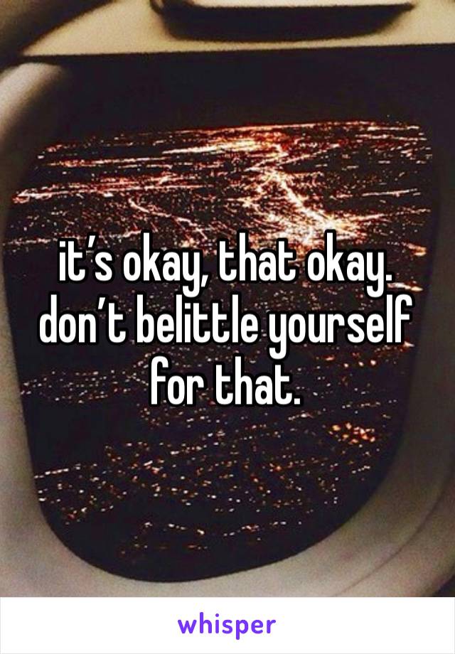 it’s okay, that okay. don’t belittle yourself for that. 