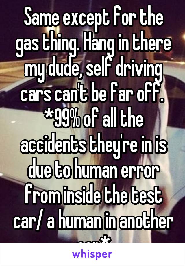 Same except for the gas thing. Hang in there my dude, self driving cars can't be far off. 
*99% of all the accidents they're in is due to human error from inside the test car/ a human in another car*