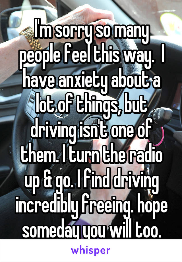 I'm sorry so many people feel this way.  I have anxiety about a lot of things, but driving isn't one of them. I turn the radio up & go. I find driving incredibly freeing. hope someday you will too.