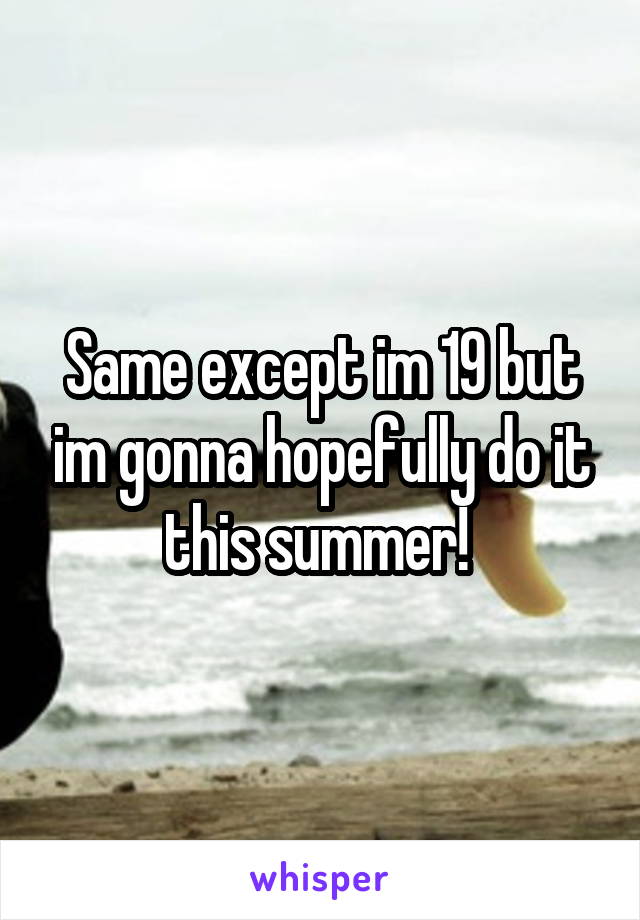 Same except im 19 but im gonna hopefully do it this summer! 