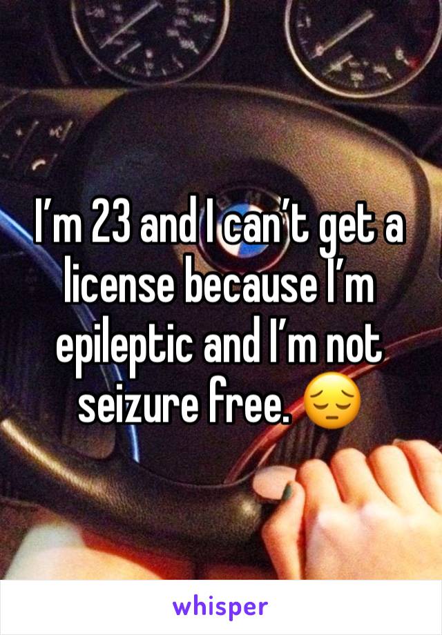 I’m 23 and I can’t get a license because I’m epileptic and I’m not seizure free. 😔