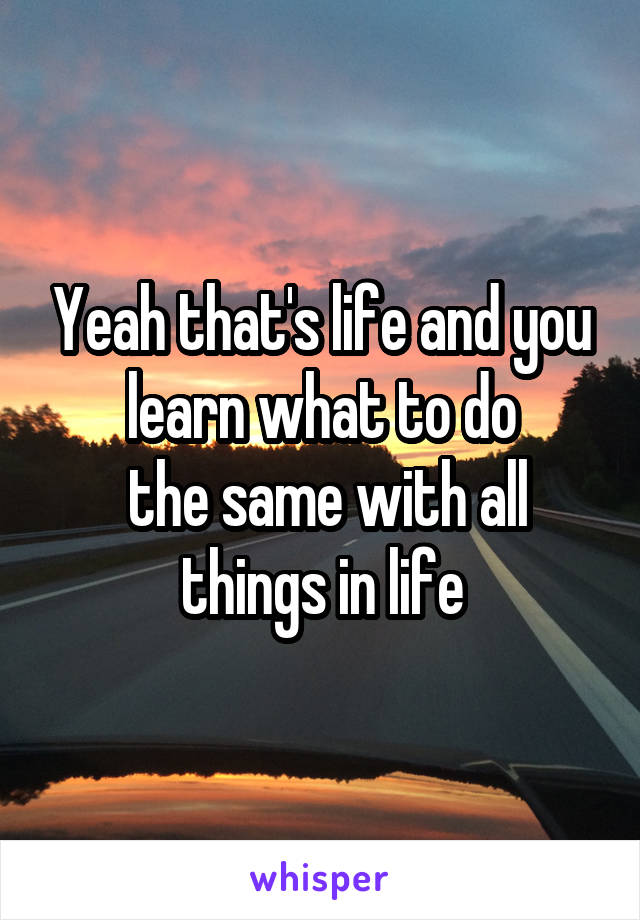 Yeah that's life and you learn what to do
 the same with all things in life