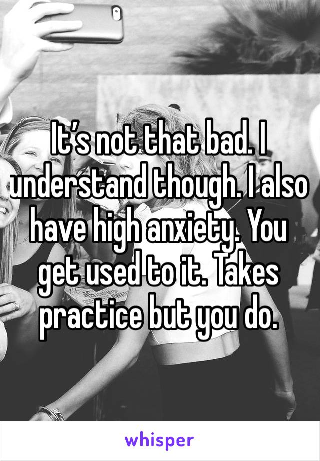 It’s not that bad. I understand though. I also have high anxiety. You get used to it. Takes practice but you do.