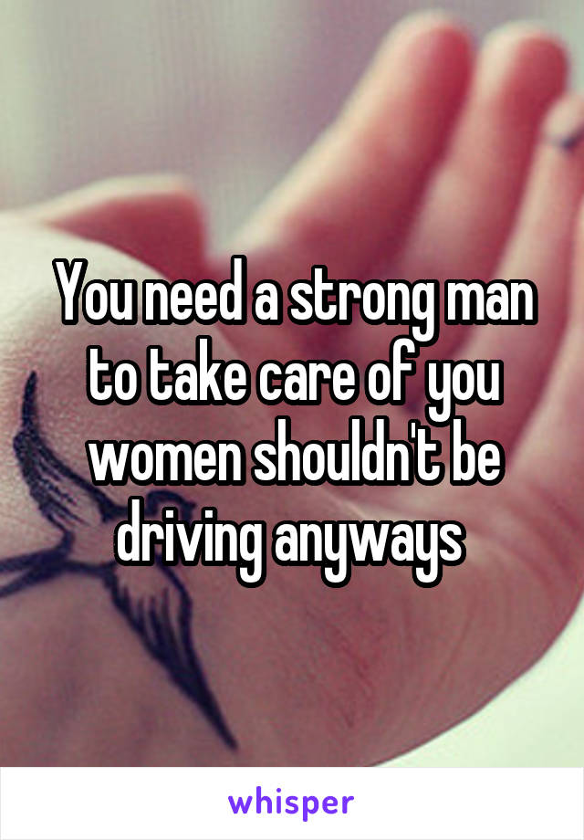 You need a strong man to take care of you women shouldn't be driving anyways 