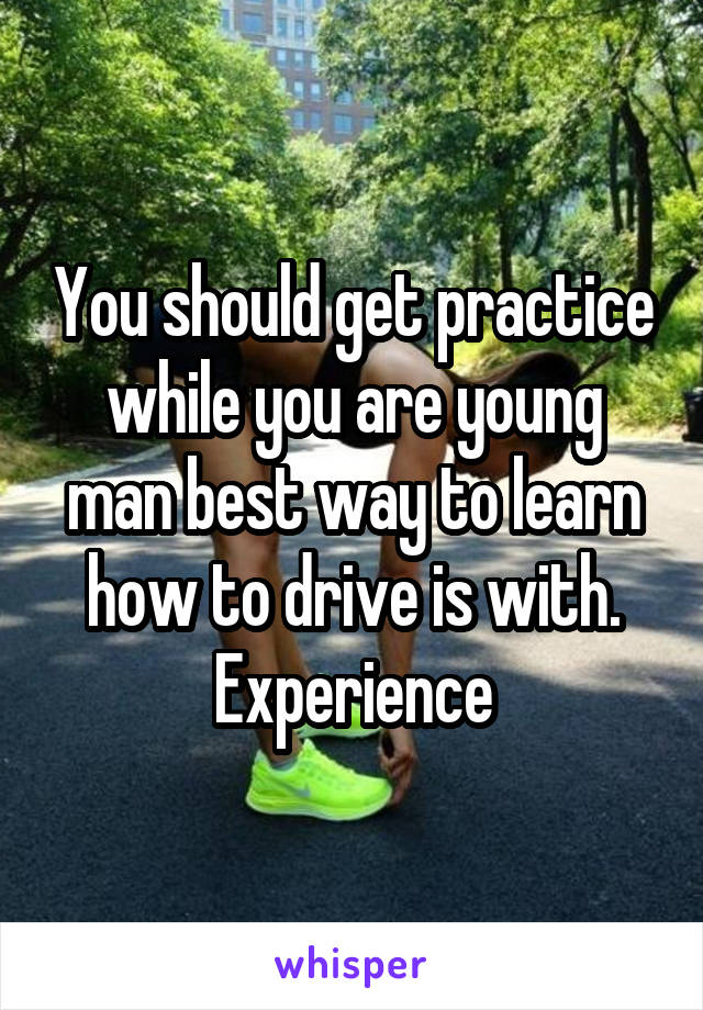 You should get practice while you are young man best way to learn how to drive is with. Experience