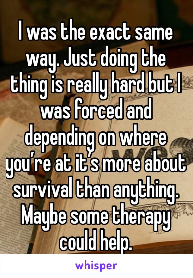 I was the exact same way. Just doing the thing is really hard but I was forced and depending on where you’re at it’s more about survival than anything. Maybe some therapy could help.