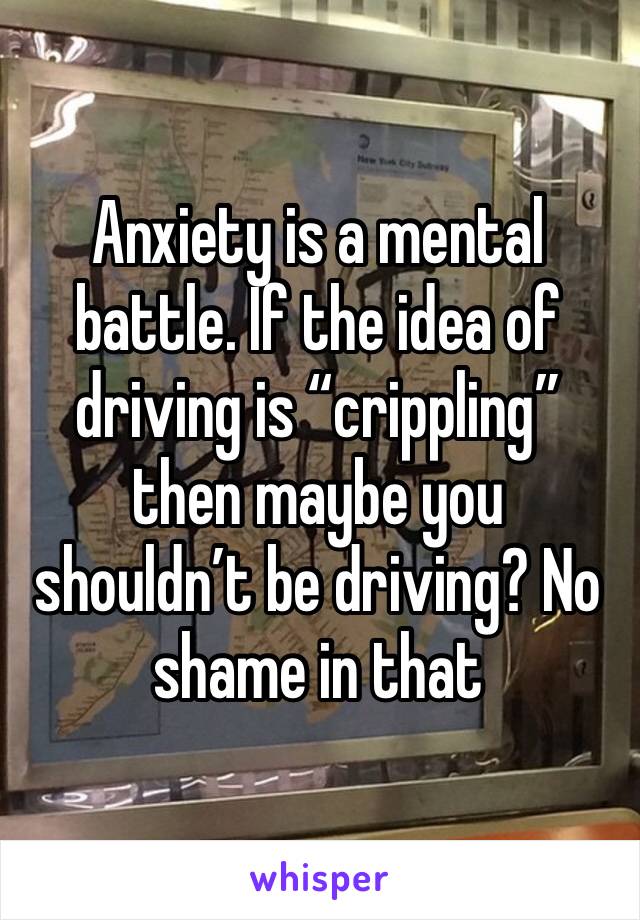 Anxiety is a mental battle. If the idea of driving is “crippling” then maybe you shouldn’t be driving? No shame in that