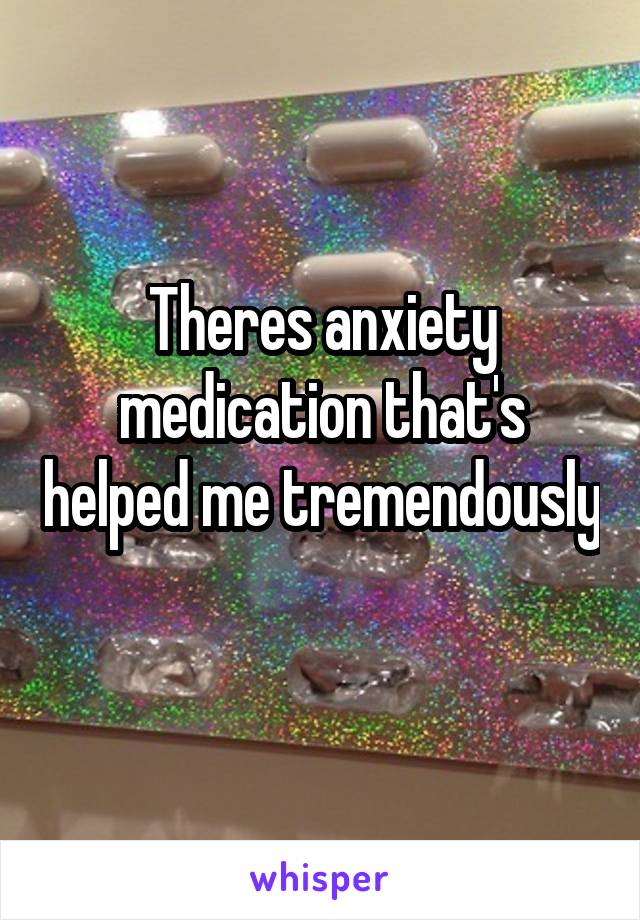 Theres anxiety medication that's helped me tremendously 