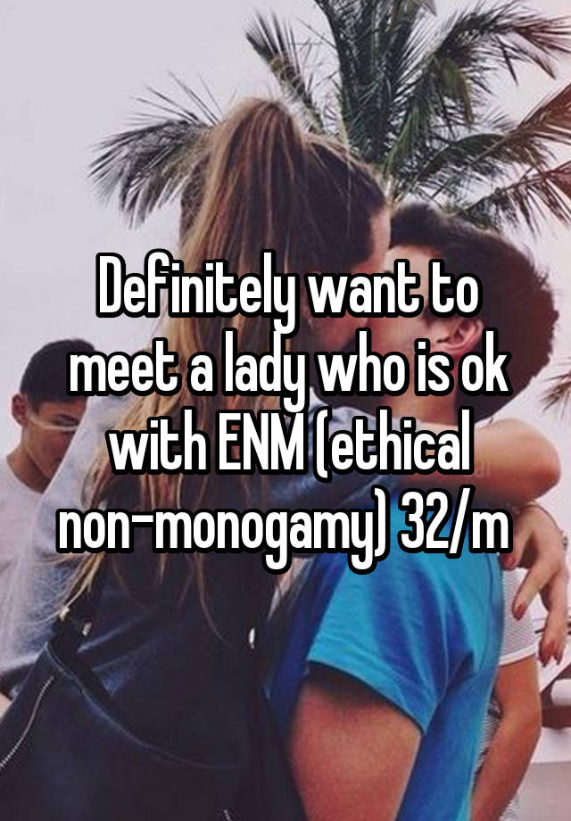 Definitely want to meet a lady who is ok with ENM (ethical non-monogamy) 32/m 