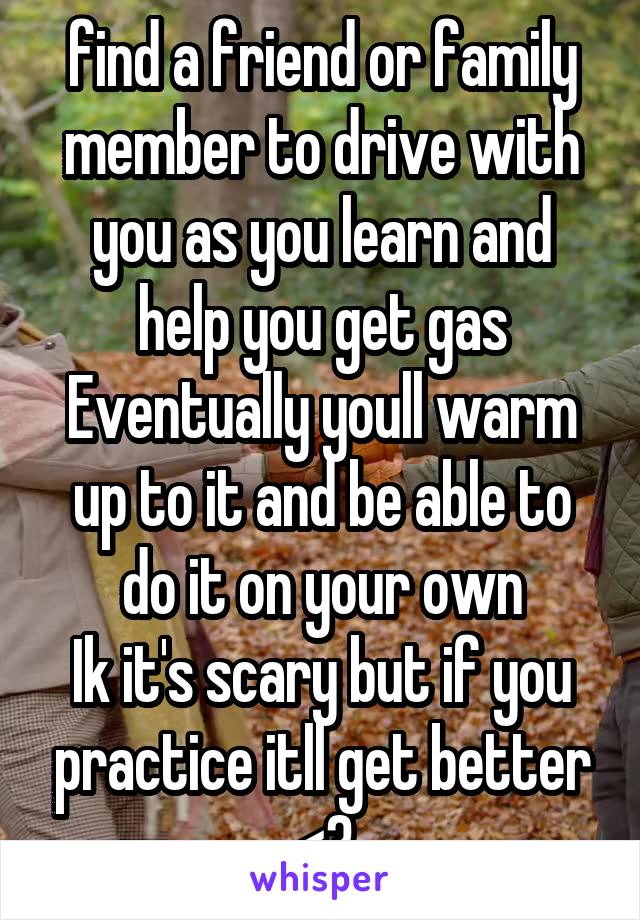 find a friend or family member to drive with you as you learn and help you get gas Eventually youll warm up to it and be able to do it on your own
Ik it's scary but if you practice itll get better <3