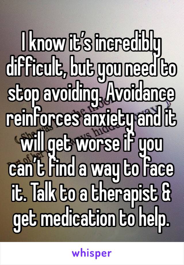 I know it’s incredibly difficult, but you need to stop avoiding. Avoidance reinforces anxiety and it will get worse if you can’t find a way to face it. Talk to a therapist & get medication to help. 