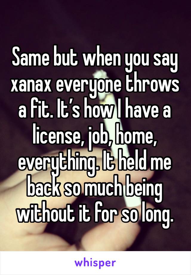 Same but when you say xanax everyone throws a fit. It’s how I have a license, job, home, everything. It held me back so much being without it for so long.