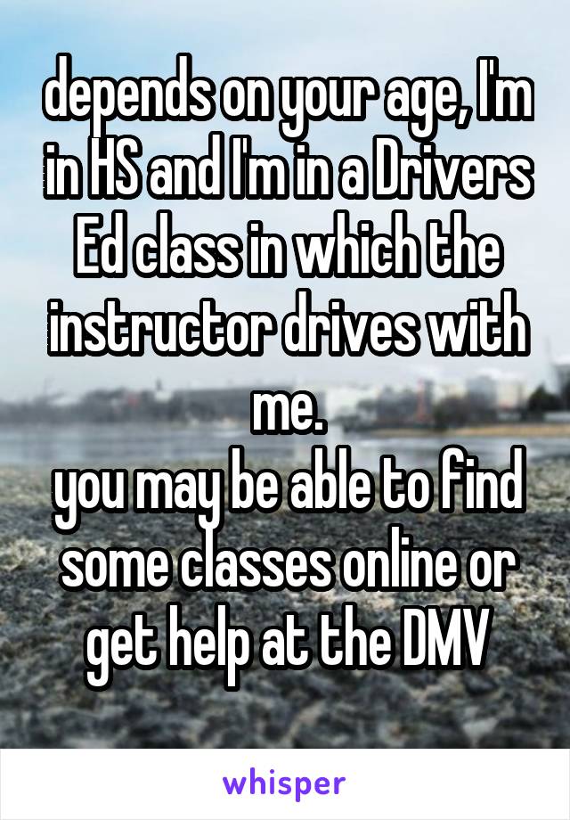 depends on your age, I'm in HS and I'm in a Drivers Ed class in which the instructor drives with me.
you may be able to find some classes online or get help at the DMV
